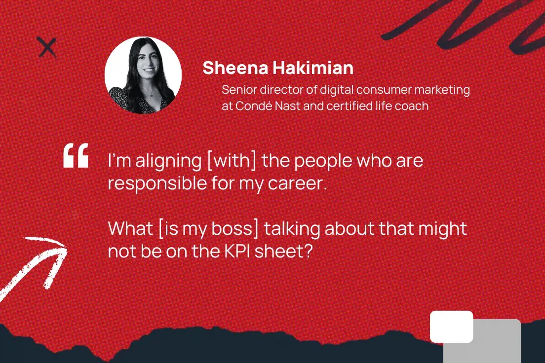 i’m aligning [with] the people who are responsible for my career. what [is my boss] talking about that might not be on the kpi sheet? —sheena hakimian, senior director of digital consumer marketing at condé nast and certified life coach